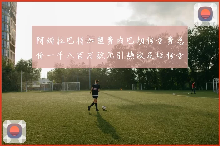 阿姆拉巴特加盟费内巴切转会费总价一千八百万欧元引热议足坛转会市场